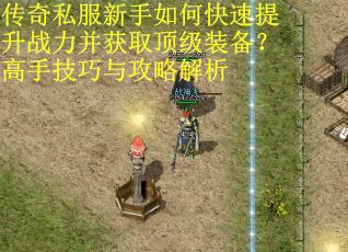 传奇私服新手如何快速提升战力并获取顶级装备？高手技巧与攻略解析