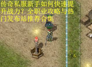 传奇私服新手如何快速提升战力？全职业攻略与热门发布站推荐合集