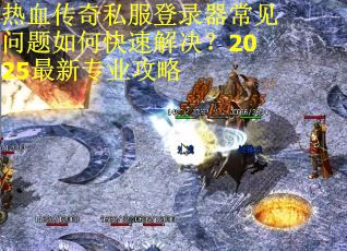 热血传奇私服登录器常见问题如何快速解决？2025最新专业攻略