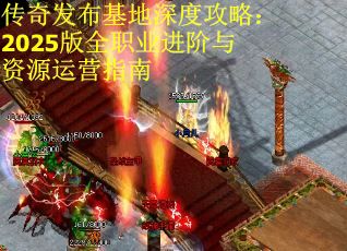 传奇发布基地深度攻略：2025版全职业进阶与资源运营指南