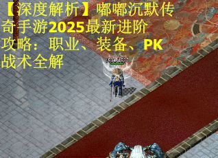 【深度解析】嘟嘟沉默传奇手游2025最新进阶攻略：职业、装备、PK战术全解