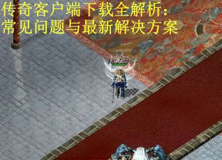 传奇客户端下载全解析：常见问题与最新解决方案