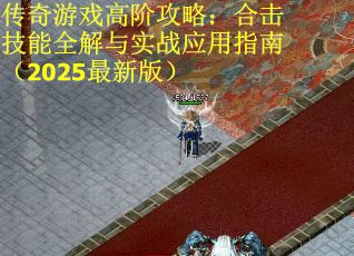 传奇游戏高阶攻略：合击技能全解与实战应用指南（2025最新版）