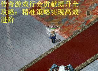 传奇游戏行会贡献提升全攻略：精准策略实现高效进阶
