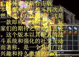 1.76传奇全新合击版本火爆来袭，战斗再次点燃热血，万众期待！这是一款即将上线的游戏，玩家们的期待之情难以言表。这个版本以其惊人的战斗系统和强化的社交互动而著称，是一个具有广泛兴趣和持久激情的游戏。