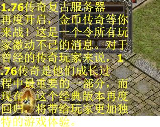 1.76传奇复古服务器再度开启，金币传奇等你来战！这是一个令所有玩家激动不已的消息。对于曾经的传奇玩家来说，1.76传奇是他们成长过程中最重要的一部分，而现在，这个经典版本再度回归，将带给玩家更加独特的游戏体验。